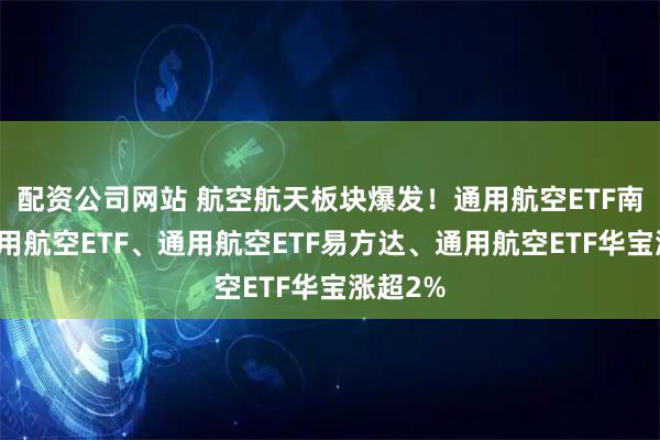 配资公司网站 航空航天板块爆发！通用航空ETF南方、通用航空ETF、通用航空ETF易方达、通用航空ETF华宝涨超2%