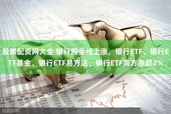 股票配资网大全 银行股全线上涨，银行ETF、银行ETF基金、银行ETF易方达、银行ETF南方涨超2%