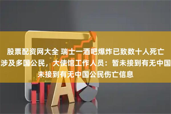 股票配资网大全 瑞士一酒吧爆炸已致数十人死亡，当地官员称涉及多国公民，大使馆工作人员：暂未接到有无中国公民伤亡信息