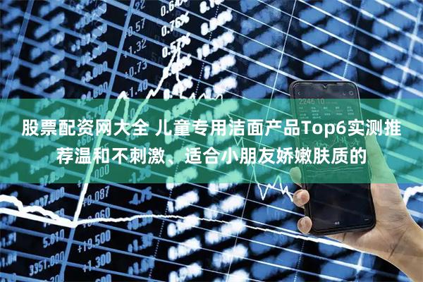 股票配资网大全 儿童专用洁面产品Top6实测推荐温和不刺激、适合小朋友娇嫩肤质的