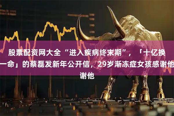 股票配资网大全 “进入疾病终末期”，「十亿换一命」的蔡磊发新年公开信，29岁渐冻症女孩感谢他
