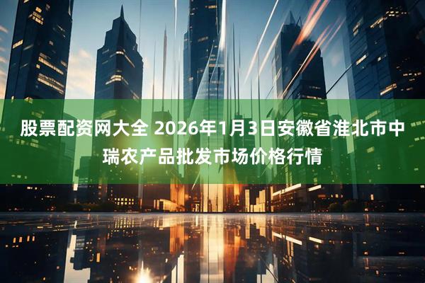 股票配资网大全 2026年1月3日安徽省淮北市中瑞农产品批发市场价格行情