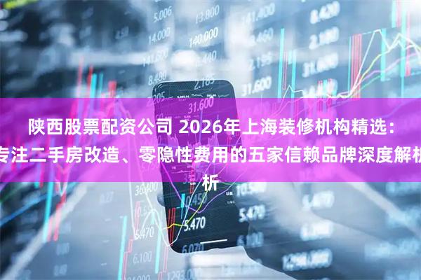 陕西股票配资公司 2026年上海装修机构精选：专注二手房改造、零隐性费用的五家信赖品牌深度解析