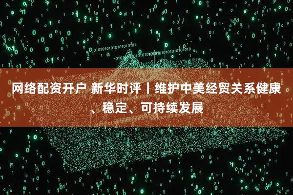 网络配资开户 新华时评丨维护中美经贸关系健康、稳定、可持续发展