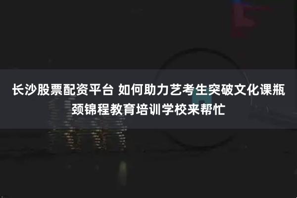 长沙股票配资平台 如何助力艺考生突破文化课瓶颈锦程教育培训学校来帮忙