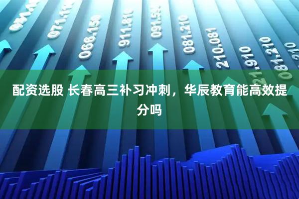 配资选股 长春高三补习冲刺，华辰教育能高效提分吗